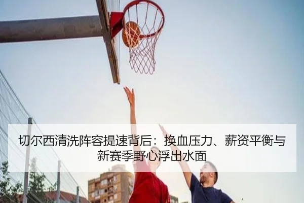 切尔西清洗阵容提速背后：换血压力、薪资平衡与新赛季野心浮出水面